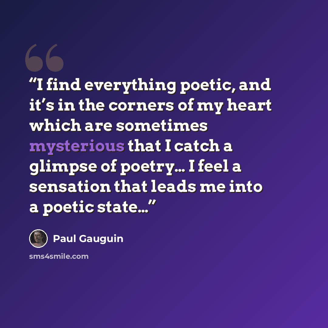 “I find everything poetic, and it’s in the corners of my heart which are sometimes mysterious that I catch a glimpse of poetry… I feel a sensation that leads me into a poetic state…” quote by Paul Gauguin