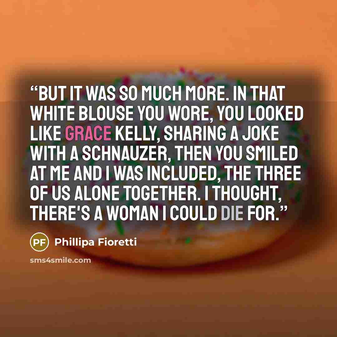 “But it was so much more. In that white blouse you wore, you looked like Grace Kelly, sharing a joke with a schnauzer, then you smiled at me and i was included, the three of us alone together. I thought, there's a woman I could die for.” quote by Phillipa Fioretti
