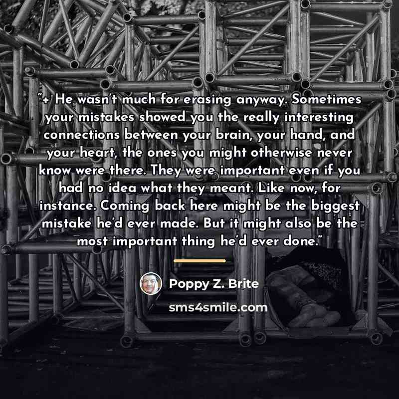 “+ He wasn’t much for erasing anyway. Sometimes your mistakes showed you the really interesting connections between your brain, your hand, and your heart, the ones you might otherwise never know were there. They were important even if you had no idea what they meant. Like now, for instance. Coming…” quote by Poppy Z. Brite
