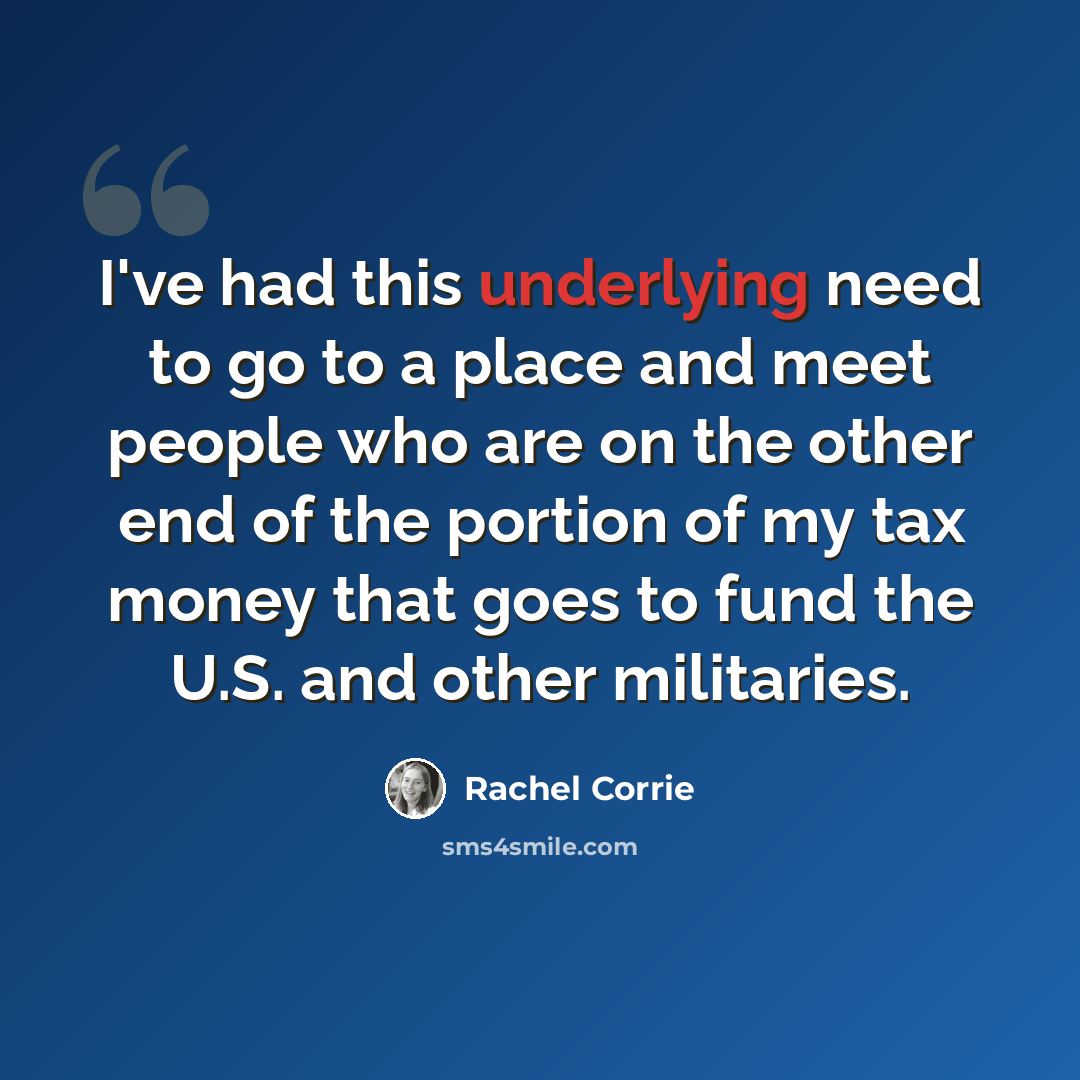 “I've had this underlying need to go to a place and meet people who are on the other end of the portion of my tax money that goes to fund the U.S. and other militaries.” quote by Rachel Corrie