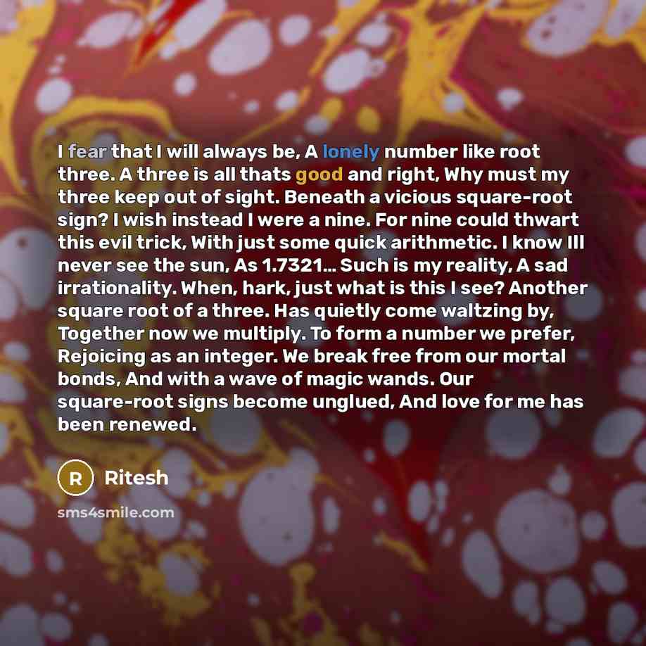 “I fear that I will always be, A lonely number like root three. A three is all thats good and right, Why must my three keep out of sight. Beneath a vicious square-root sign? I wish instead I were a nine. For nine could thwart this evil trick, With just some quick arithmetic. I know Ill never see…” quote by Ritesh