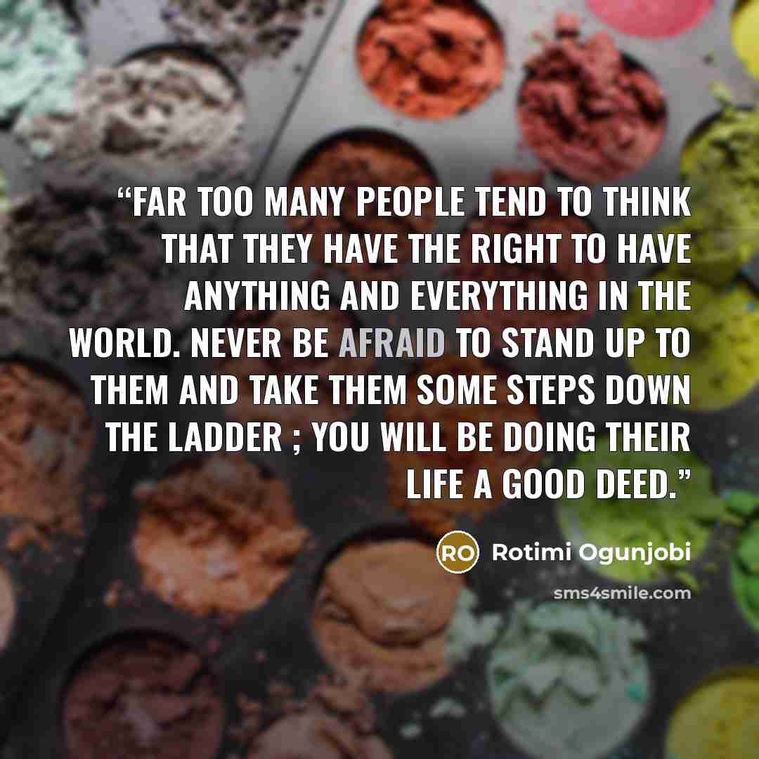 “Far too many people tend to think that they have the right to have anything and everything in the world. Never be afraid to stand up to them and take them some steps down the ladder ; you will be doing their life a good deed.” quote by Rotimi Ogunjobi