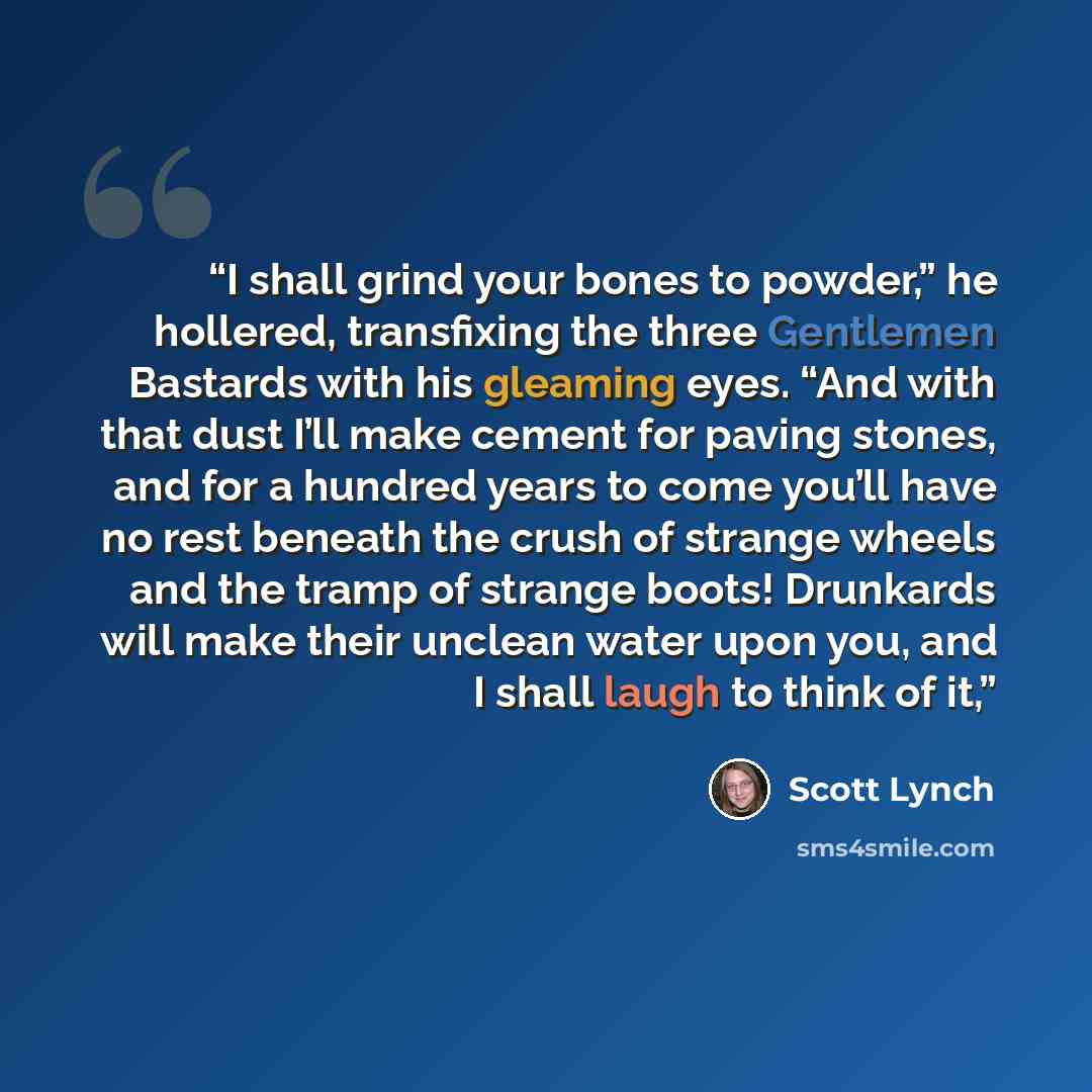 “I shall grind your bones to powder,” he hollered, transfixing the three Gentlemen Bastards with his gleaming eyes. “And with that dust I’ll make cement for paving stones, and for a hundred years to come you’ll have no rest beneath the crush of strange wheels and the tramp of strange boots!…” quote by Scott Lynch