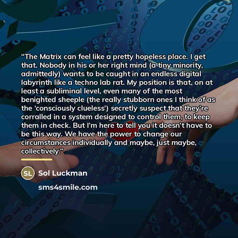 “The Matrix can feel like a pretty hopeless place. I get that. Nobody in his or her right mind (a tiny minority, admittedly) wants to be caught in an endless digital labyrinth like a techno lab rat. My position is that, on at least a subliminal level, even many of the most benighted sheeple (the…” quote by Sol Luckman