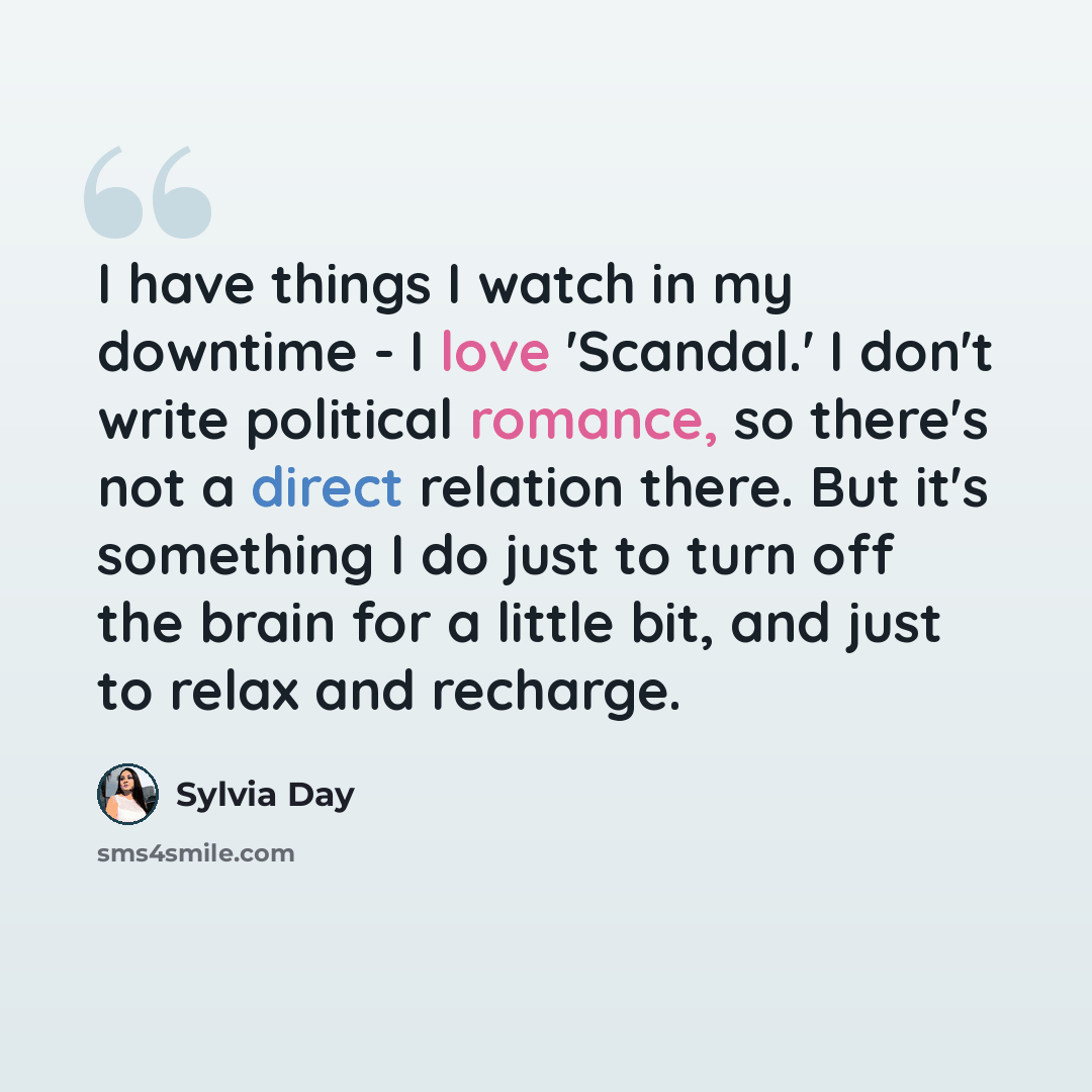 “I have things I watch in my downtime - I love 'Scandal.' I don't write political romance, so there's not a direct relation there. But it's something I do just to turn off the brain for a little bit, and just to relax and recharge.” quote by Sylvia Day