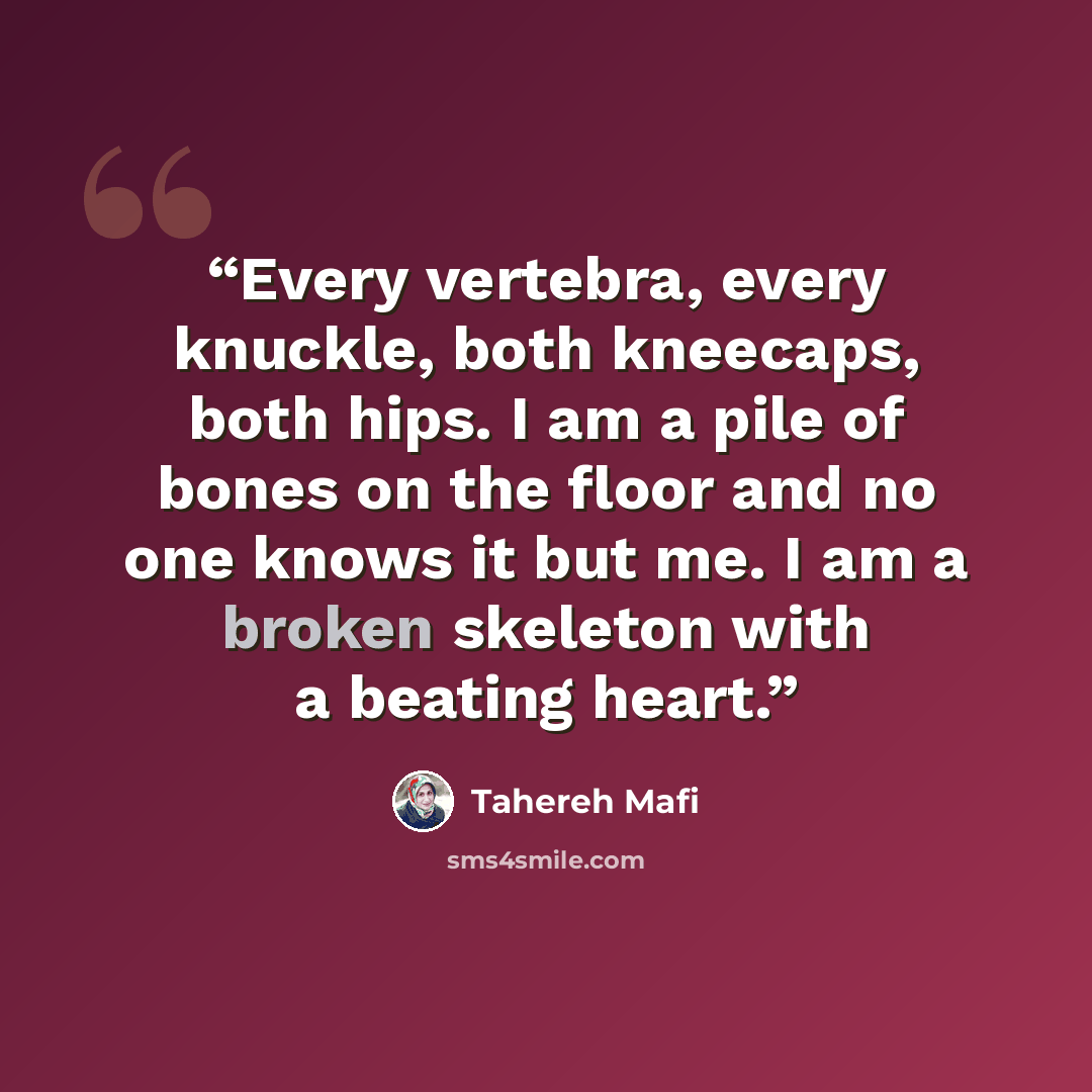 “Every vertebra, every knuckle, both kneecaps, both hips. I am a pile of bones on the floor and no one knows it but me. I am a broken skeleton with a beating heart.” quote by Tahereh Mafi