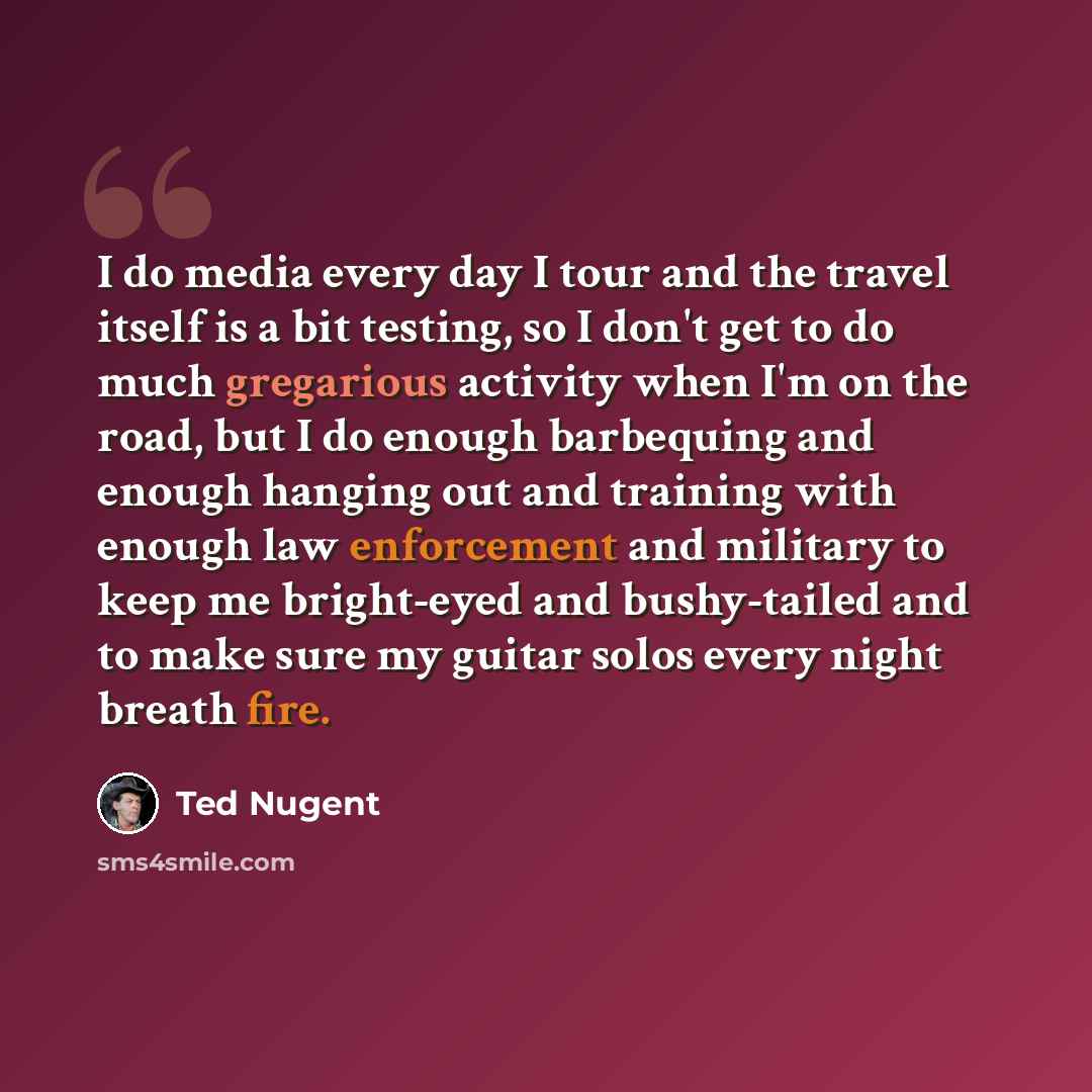 “I do media every day I tour and the travel itself is a bit testing, so I don't get to do much gregarious activity when I'm on the road, but I do enough barbequing and enough hanging out and training with enough law enforcement and military to keep me bright-eyed and bushy-tailed and to make sure…” quote by Ted Nugent