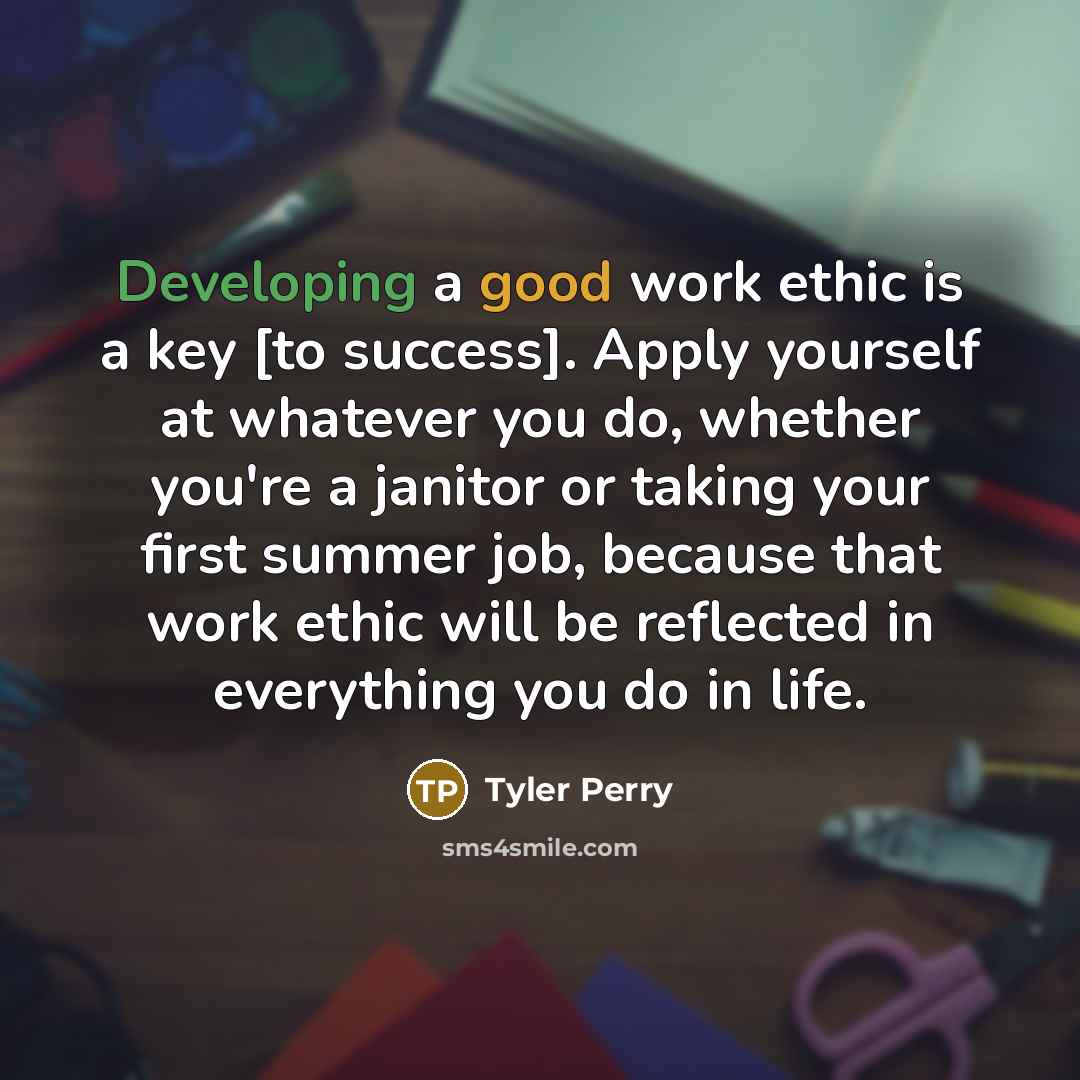 “Developing a good work ethic is a key [to success]. Apply yourself at whatever you do, whether you're a janitor or taking your first summer job, because that work ethic will be reflected in everything you do in life.” quote by Tyler Perry