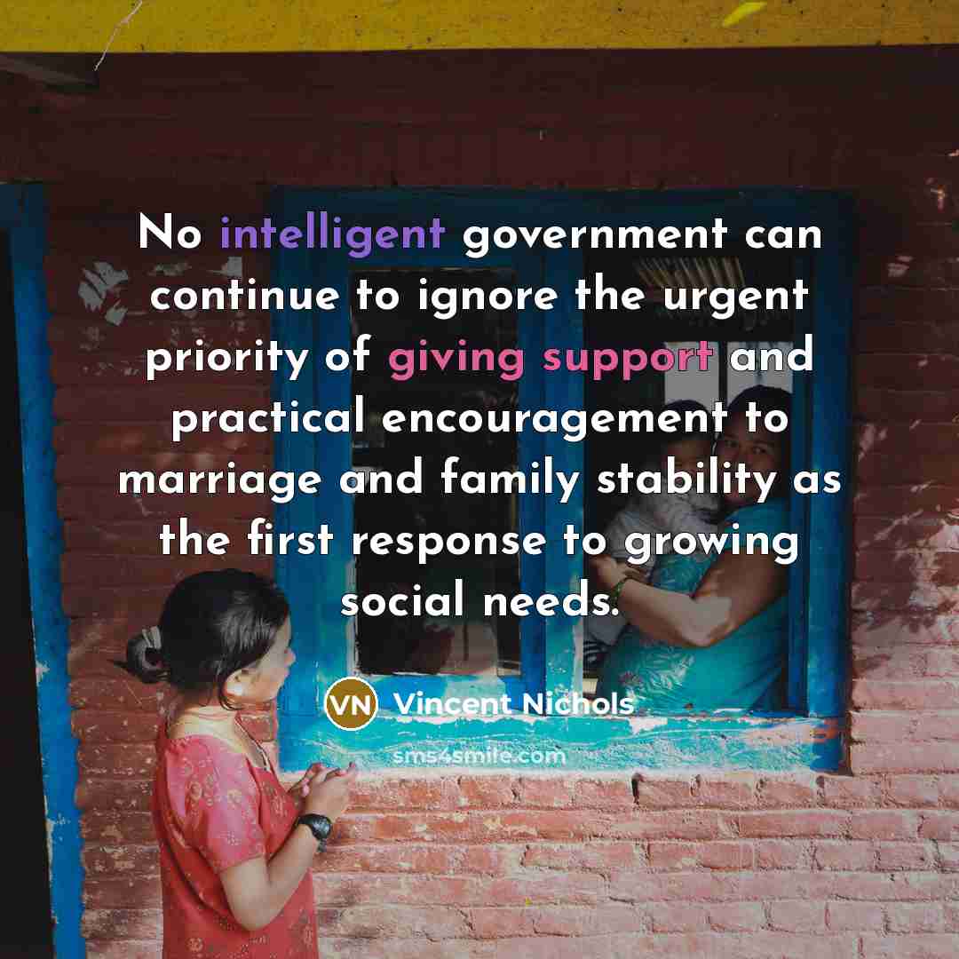 “No intelligent government can continue to ignore the urgent priority of giving support and practical encouragement to marriage and family stability as the first response to growing social needs.” quote by Vincent Nichols