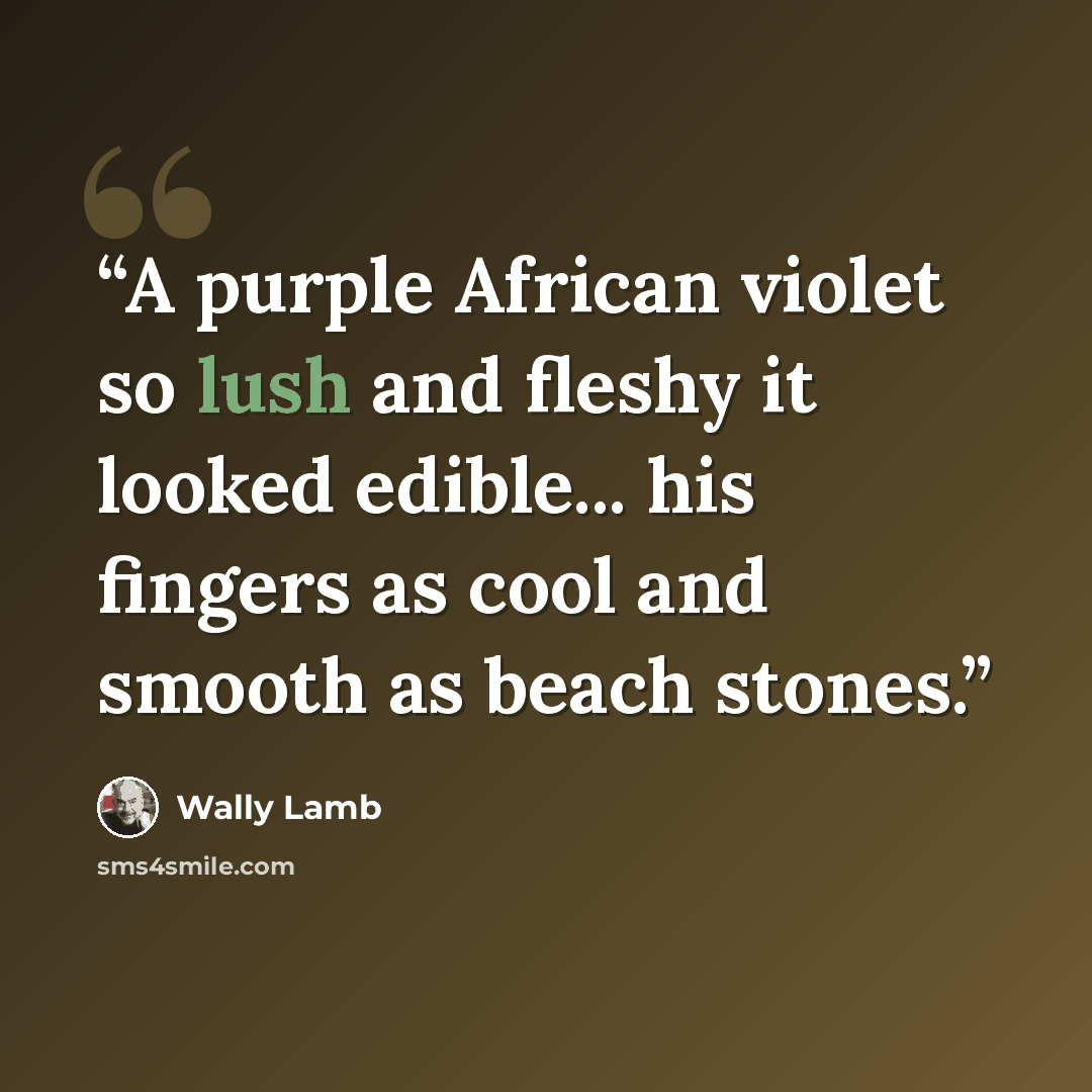 “A purple African violet so lush and fleshy it looked edible... his fingers as cool and smooth as beach stones.” quote by Wally Lamb