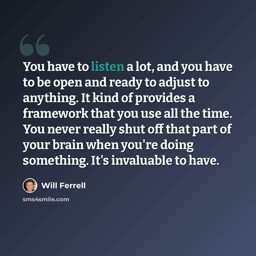 “You have to listen a lot, and you have to be open and ready to adjust to anything. It kind of provides a framework that you use all the time. You never really shut off that part of your brain when you're doing something. It's invaluable to have.” quote by Will Ferrell