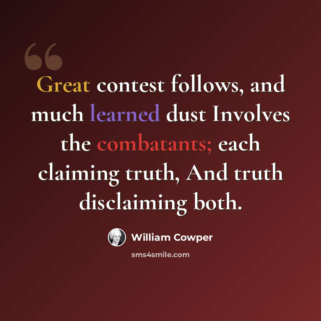 “Great contest follows, and much learned dust Involves the combatants; each claiming truth, And truth disclaiming both.” quote by William Cowper