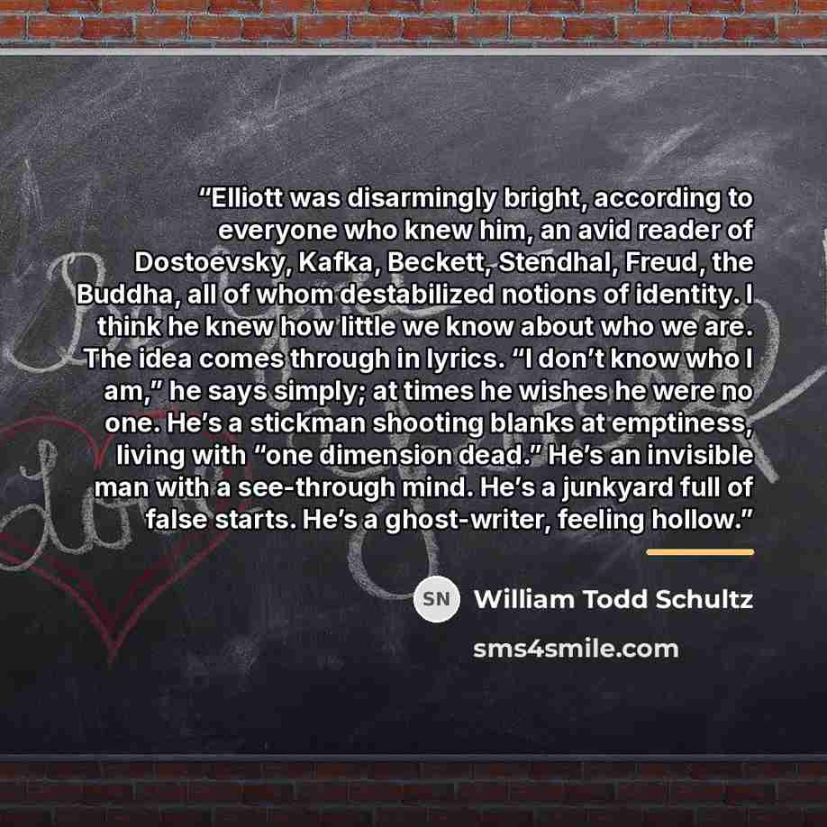 “Elliott was disarmingly bright, according to everyone who knew him, an avid reader of Dostoevsky, Kafka, Beckett, Stendhal, Freud, the Buddha, all of whom destabilized notions of identity. I think he knew how little we know about who we are. The idea comes through in lyrics. “I don’t know who I…” quote by William Todd Schultz
