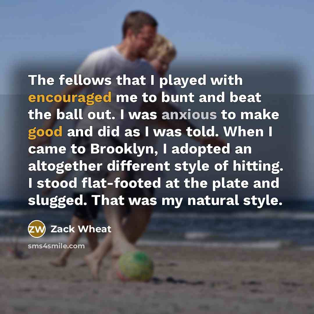 “The fellows that I played with encouraged me to bunt and beat the ball out. I was anxious to make good and did as I was told. When I came to Brooklyn, I adopted an altogether different style of hitting. I stood flat-footed at the plate and slugged. That was my natural style.” quote by Zack Wheat