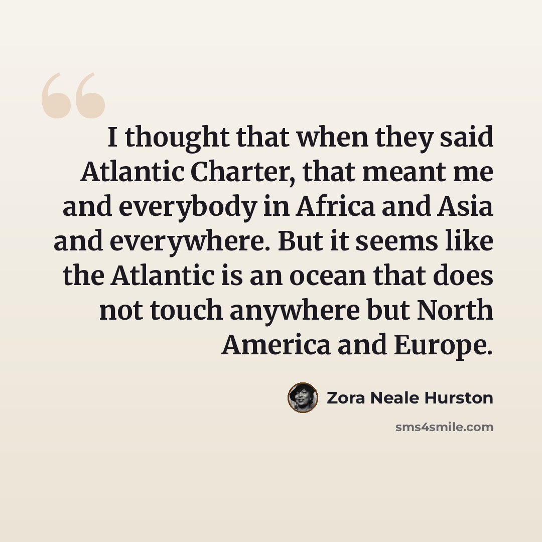 “I thought that when they said Atlantic Charter, that meant me and everybody in Africa and Asia and everywhere. But it seems like the Atlantic is an ocean that does not touch anywhere but North America and Europe.” quote by Zora Neale Hurston