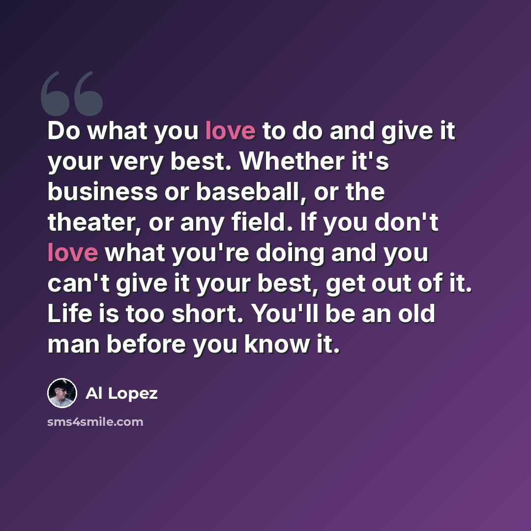 “Do what you love to do and give it your very best. Whether it's business or baseball, or the theater, or any field. If you don't love what you're doing and you can't give it your best, get out of it. Life is too short. You'll be an old man before you know it.” quote by Al Lopez