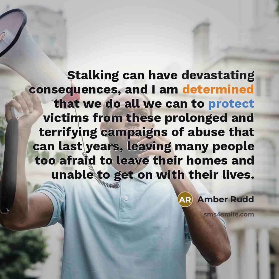 “Stalking can have devastating consequences, and I am determined that we do all we can to protect victims from these prolonged and terrifying campaigns of abuse that can last years, leaving many people too afraid to leave their homes and unable to get on with their lives.” quote by Amber Rudd