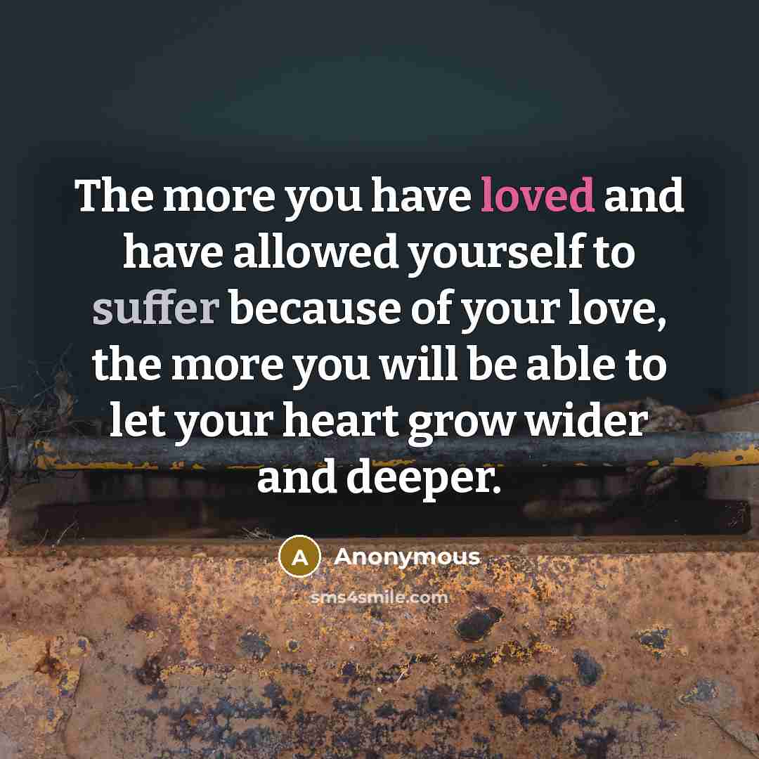 “The more you have loved and have allowed yourself to suffer because of your love, the more you will be able to let your heart grow wider and deeper.” quote by Anonymous