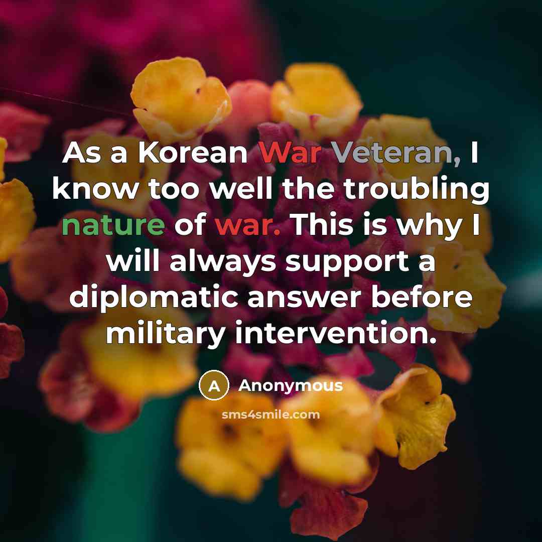 “As a Korean War Veteran, I know too well the troubling nature of war. This is why I will always support a diplomatic answer before military intervention.” quote by Anonymous