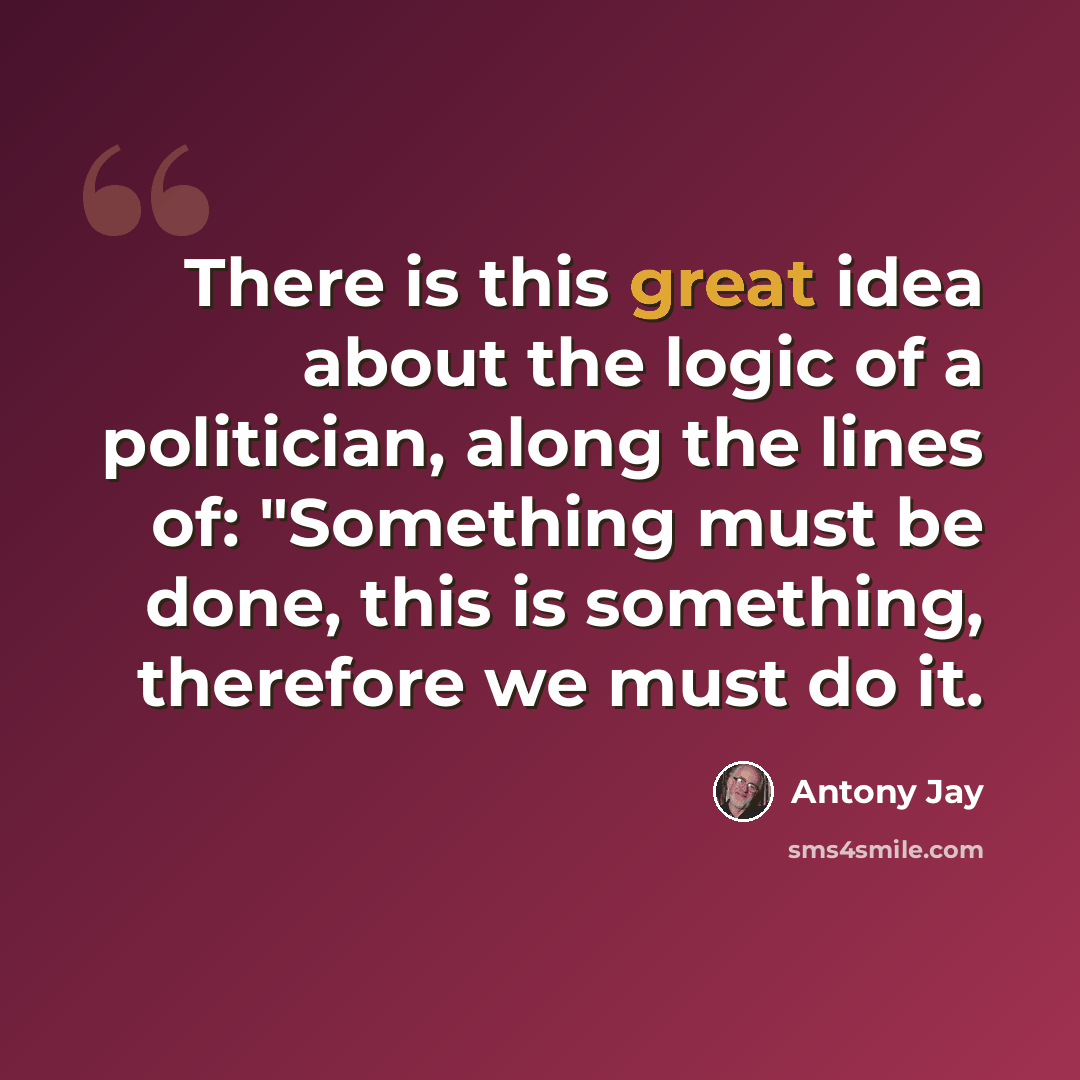 “There is this great idea about the logic of a politician, along the lines of: "Something must be done, this is something, therefore we must do it.” quote by Antony Jay