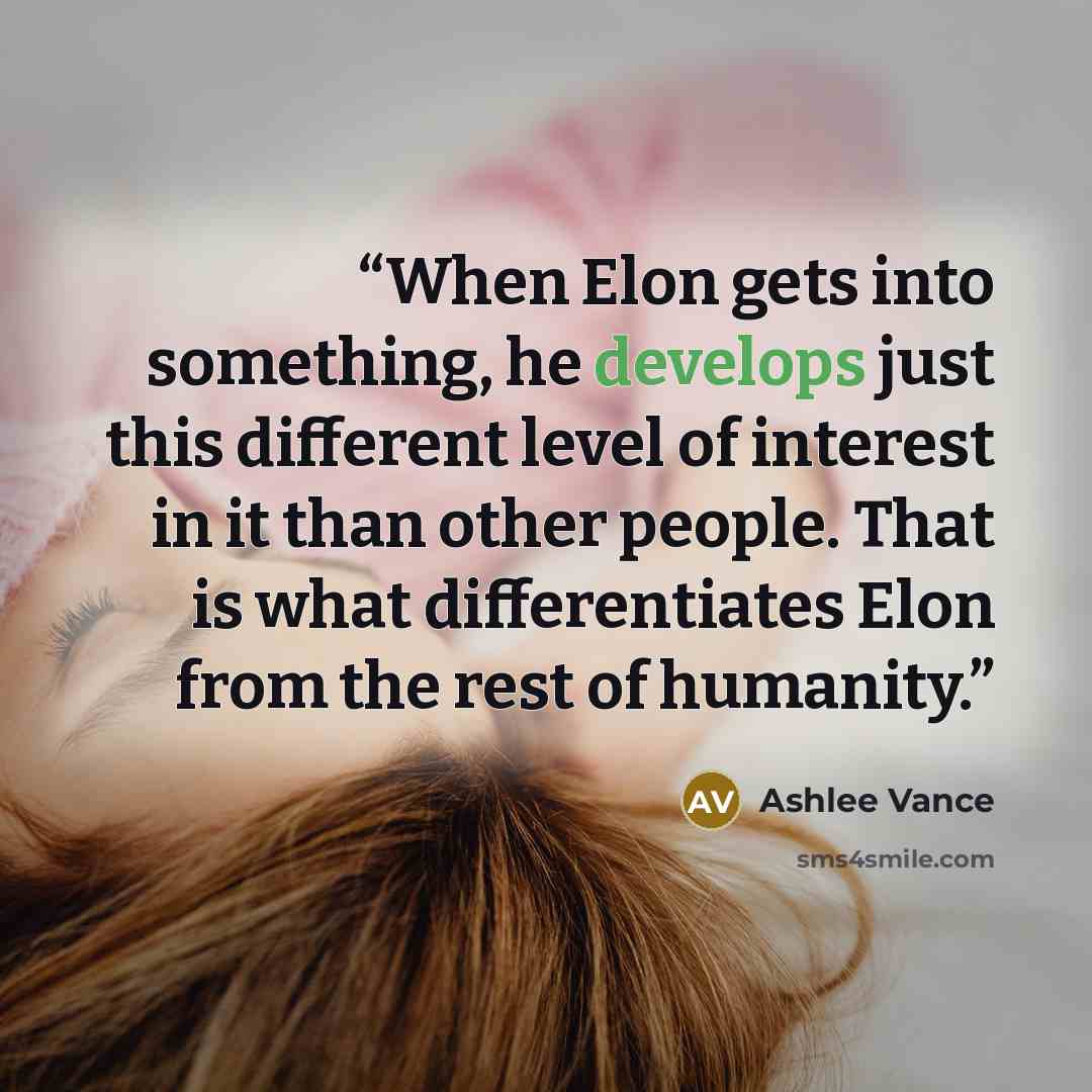 “When Elon gets into something, he develops just this different level of interest in it than other people. That is what differentiates Elon from the rest of humanity.” quote by Ashlee Vance