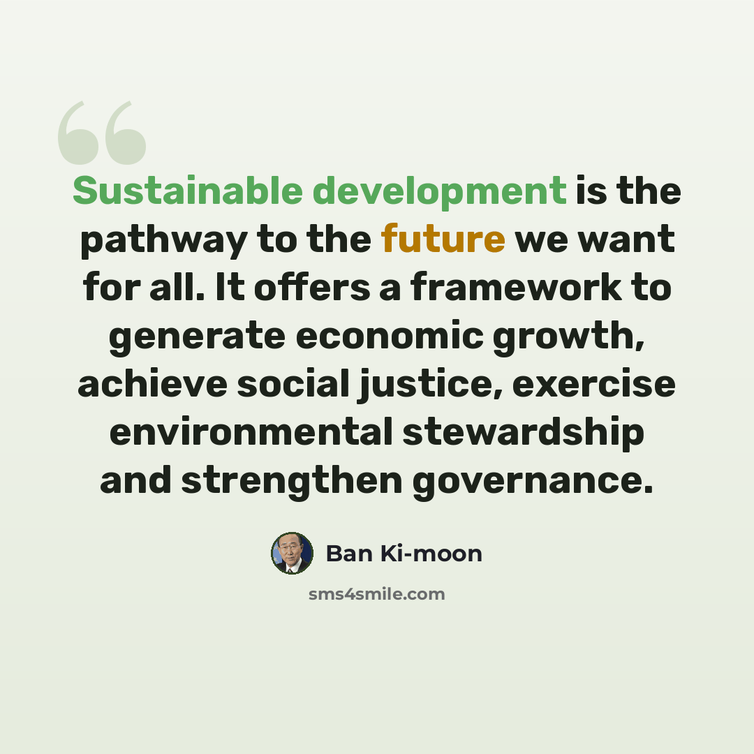 “Sustainable development is the pathway to the future we want for all. It offers a framework to generate economic growth, achieve social justice, exercise environmental stewardship and strengthen governance.” quote by Ban Ki-moon