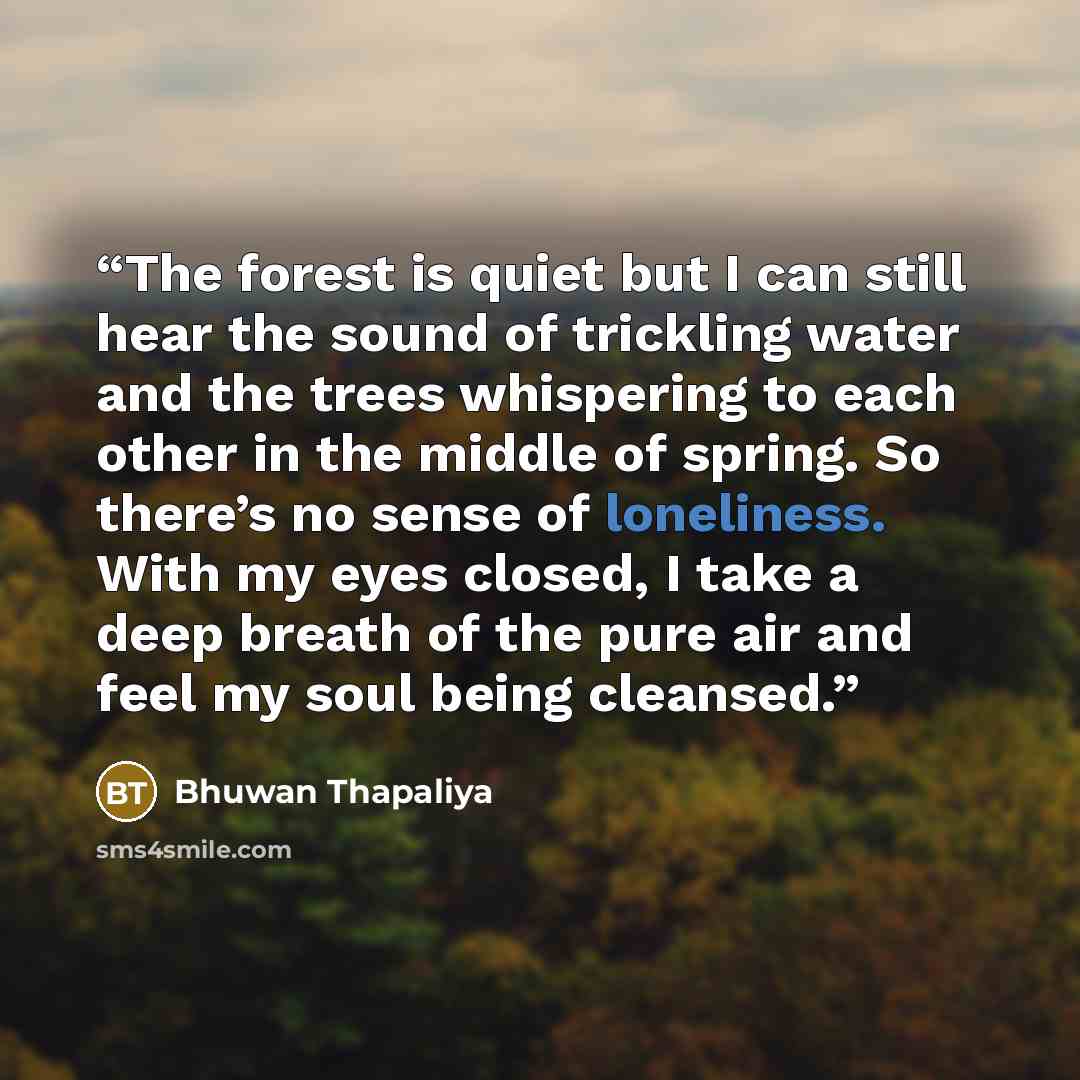 “The forest is quiet but I can still hear the sound of trickling water and the trees whispering to each other in the middle of spring. So there’s no sense of loneliness. With my eyes closed, I take a deep breath of the pure air and feel my soul being cleansed.” quote by Bhuwan Thapaliya