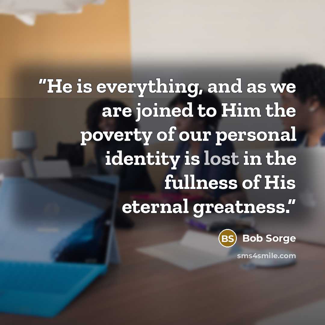 “He is everything, and as we are joined to Him the poverty of our personal identity is lost in the fullness of His eternal greatness.” quote by Bob Sorge