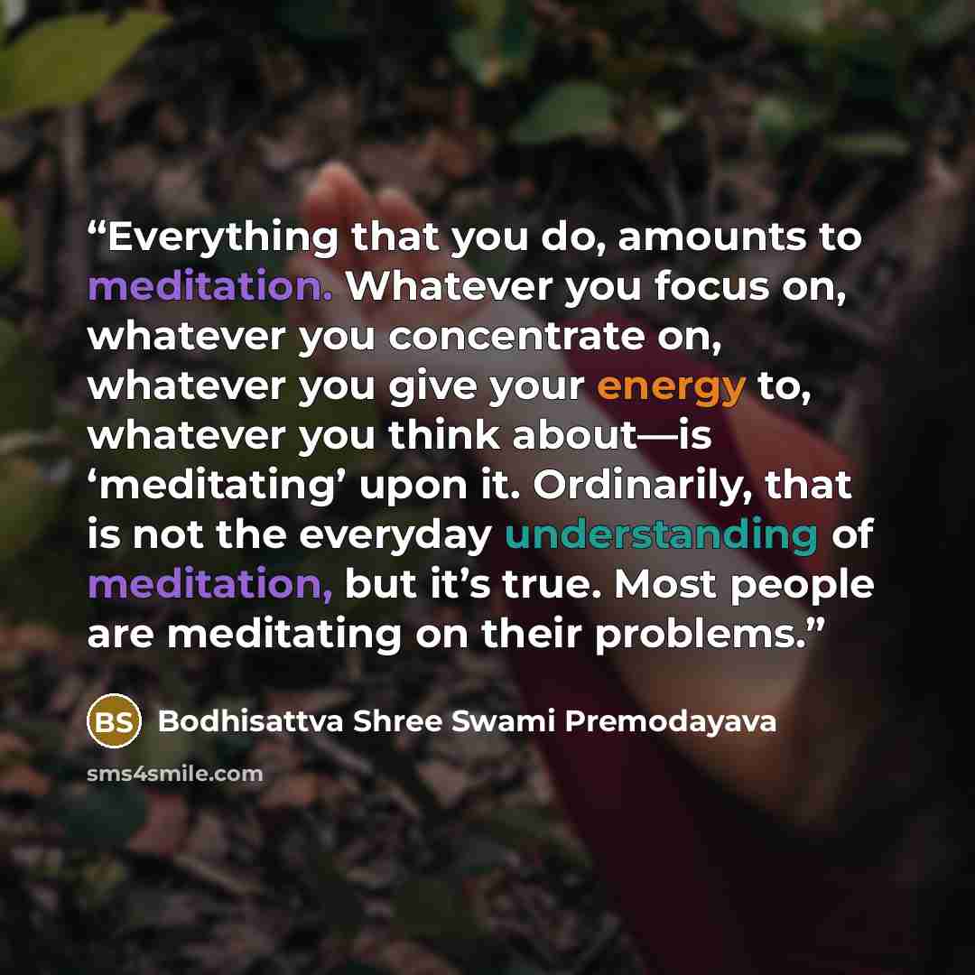 “Everything that you do, amounts to meditation. Whatever you focus on, whatever you concentrate on, whatever you give your energy to, whatever you think about—is ‘meditating’ upon it. Ordinarily, that is not the everyday understanding of meditation, but it’s true. Most people are meditating on…” quote by Bodhisattva Shree Swami Premodayava