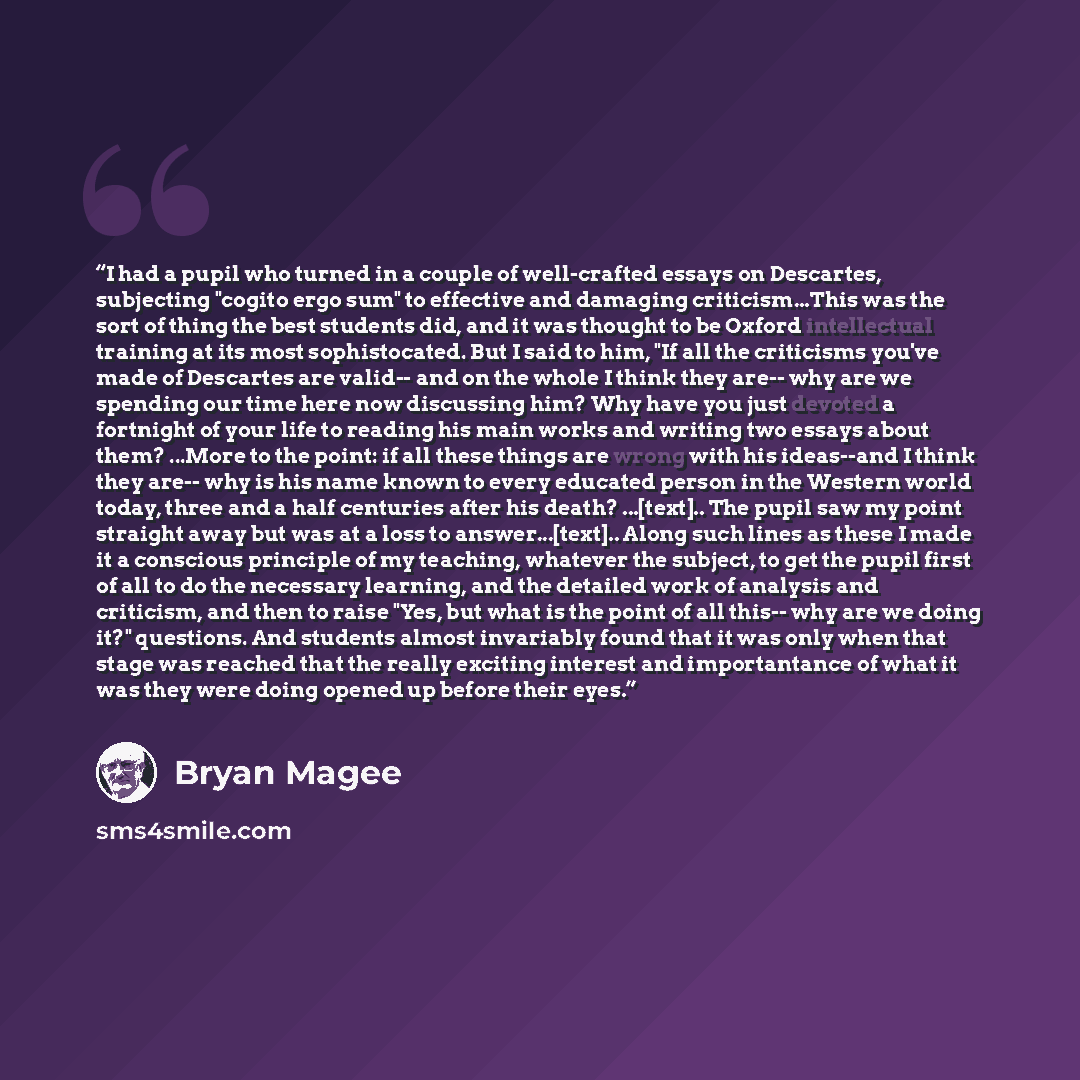 “I had a pupil who turned in a couple of well-crafted essays on Descartes, subjecting "cogito ergo sum" to effective and damaging criticism...This was the sort of thing the best students did, and it was thought to be Oxford intellectual training at its most sophistocated. But I said to him, "If all…” quote by Bryan Magee