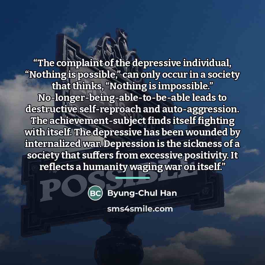 “The complaint of the depressive individual, “Nothing is possible,” can only occur in a society that thinks, “Nothing is impossible.” No-longer-being-able-to-be-able leads to destructive self-reproach and auto-aggression. The achievement-subject finds itself fighting with itself. The depressive has…” quote by Byung-Chul Han