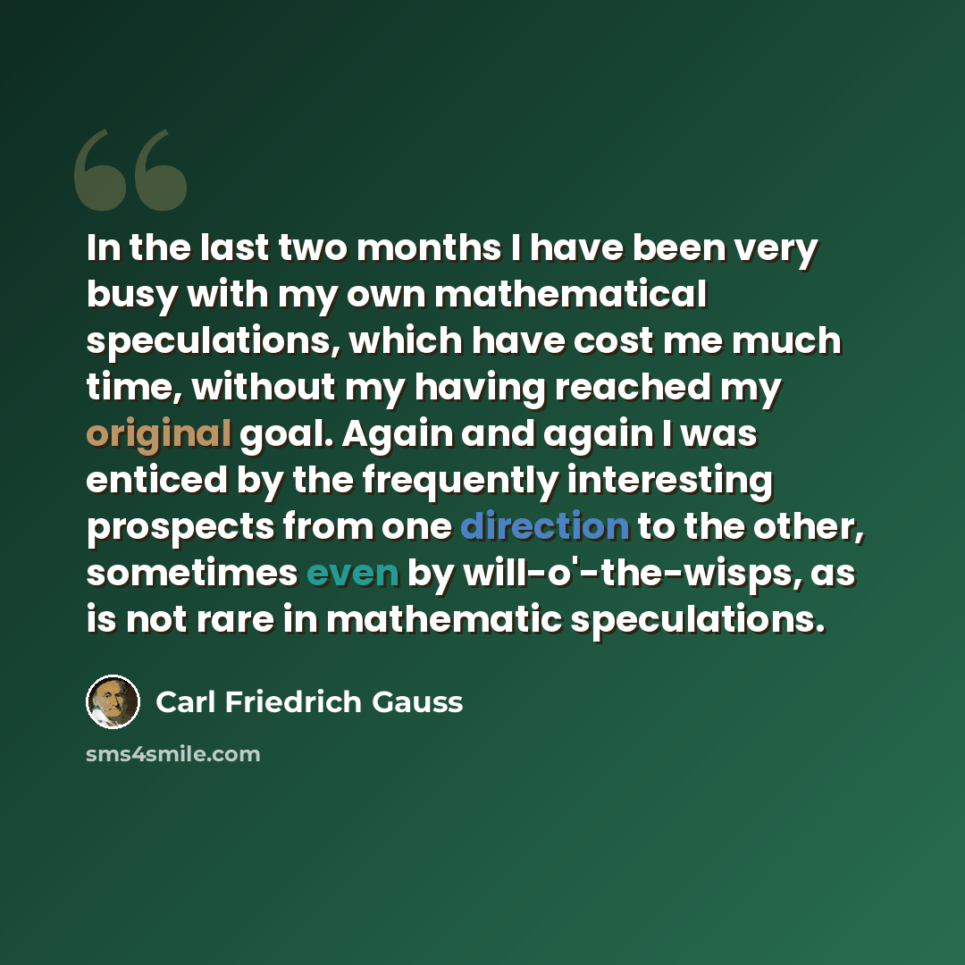 “In the last two months I have been very busy with my own mathematical speculations, which have cost me much time, without my having reached my original goal. Again and again I was enticed by the frequently interesting prospects from one direction to the other, sometimes even by will-o'-the-wisps…” quote by Carl Friedrich Gauss