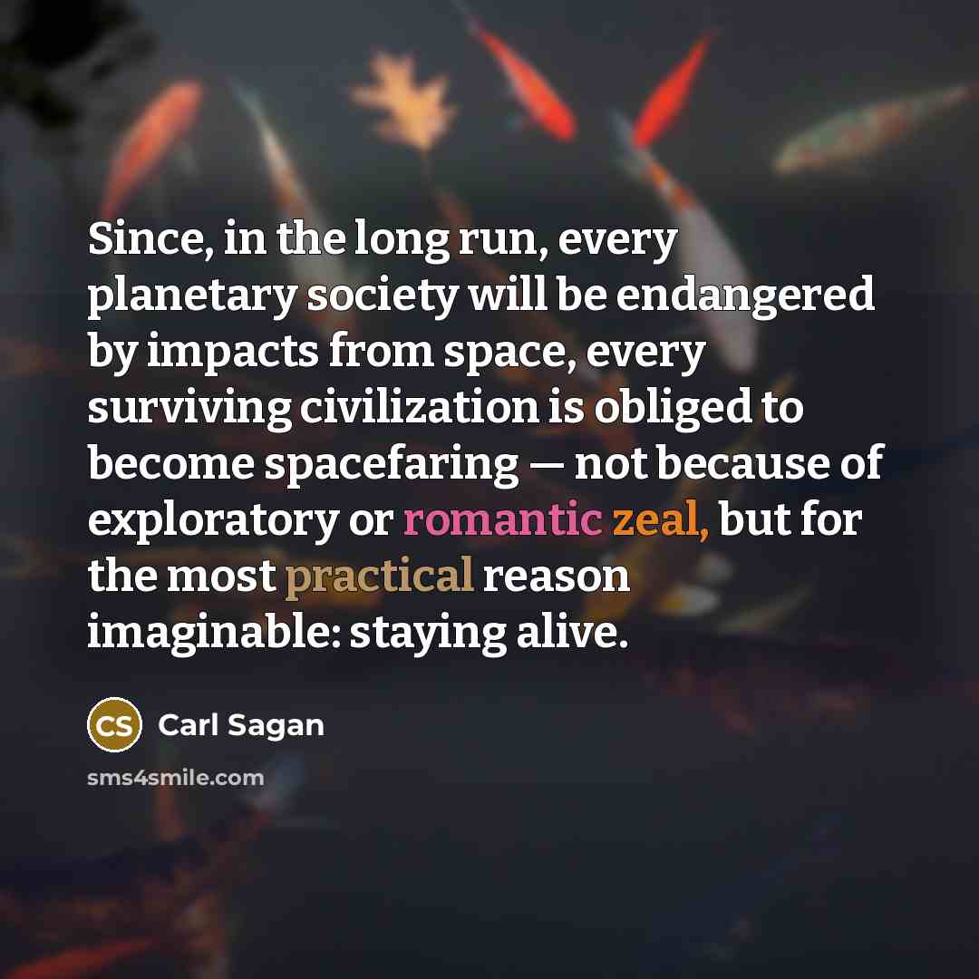 “Since, in the long run, every planetary society will be endangered by impacts from space, every surviving civilization is obliged to become spacefaring — not because of exploratory or romantic zeal, but for the most practical reason imaginable: staying alive.” quote by Carl Sagan