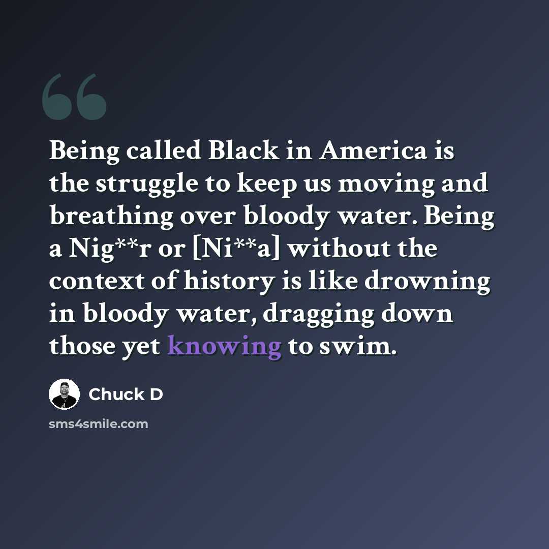 “Being called Black in America is the struggle to keep us moving and breathing over bloody water. Being a Nig**r or [Ni**a] without the context of history is like drowning in bloody water, dragging down those yet knowing to swim.” quote by Chuck D