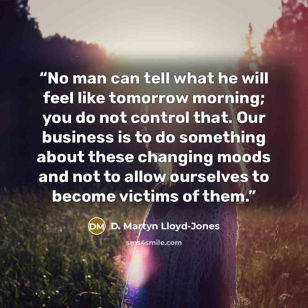 “No man can tell what he will feel like tomorrow morning; you do not control that. Our business is to do something about these changing moods and not to allow ourselves to become victims of them.” quote by D. Martyn Lloyd-Jones