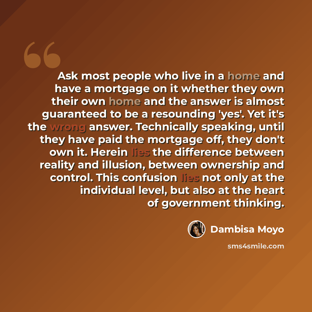 “Ask most people who live in a home and have a mortgage on it whether they own their own home and the answer is almost guaranteed to be a resounding 'yes'. Yet it's the wrong answer. Technically speaking, until they have paid the mortgage off, they don't own it. Herein lies the difference between…” quote by Dambisa Moyo