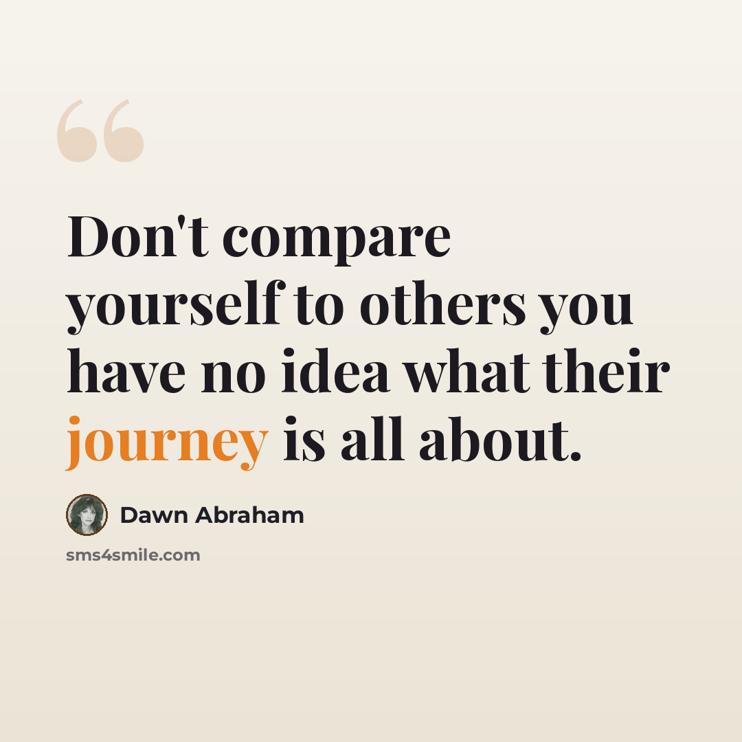 “Don't compare yourself to others you have no idea what their journey is all about.” quote by Dawn Abraham