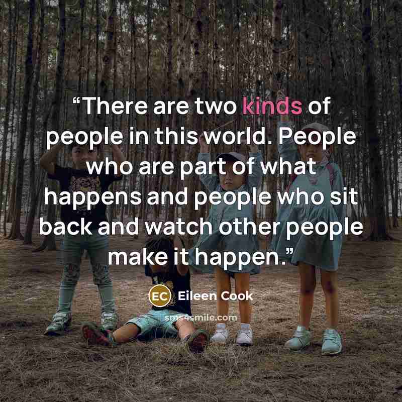 “There are two kinds of people in this world. People who are part of what happens and people who sit back and watch other people make it happen.” quote by Eileen Cook