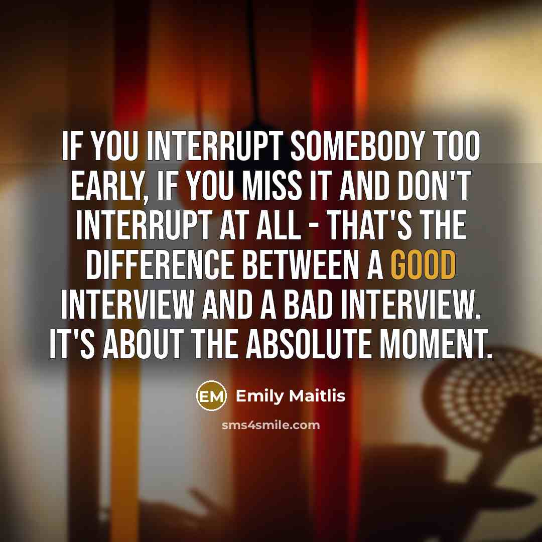 “If you interrupt somebody too early, if you miss it and don't interrupt at all - that's the difference between a good interview and a bad interview. It's about the absolute moment.” quote by Emily Maitlis