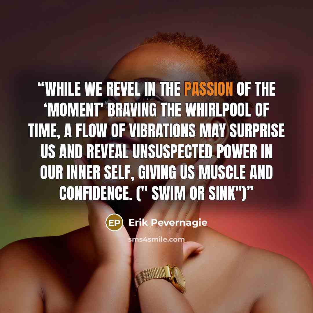 “While we revel in the passion of the ‘moment’ braving the whirlpool of time, a flow of vibrations may surprise us and reveal unsuspected power in our inner self, giving us muscle and confidence. (" Swim or sink")” quote by Erik Pevernagie