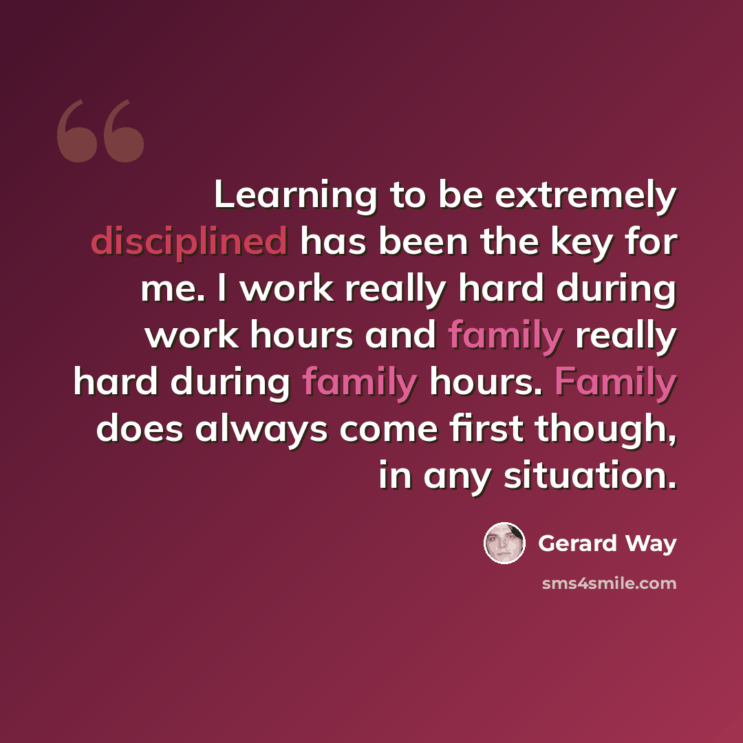 “Learning to be extremely disciplined has been the key for me. I work really hard during work hours and family really hard during family hours. Family does always come first though, in any situation.” quote by Gerard Way