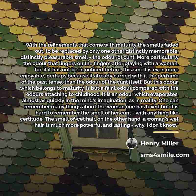 “With the refinements that come with maturity the smells faded out, to be replaced by only one other distinctly memorable, distinctly pleasurable smell - the odour of cunt. More particularly the odour that lingers on the fingers after playing with a woman, for, if it has not been noticed before…” quote by Henry Miller