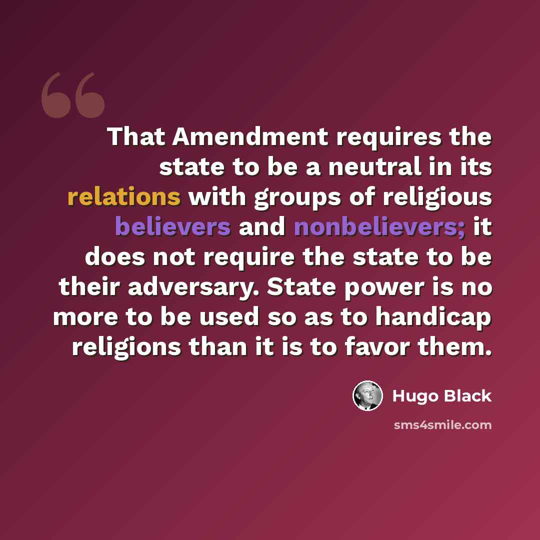 “That Amendment requires the state to be a neutral in its relations with groups of religious believers and nonbelievers; it does not require the state to be their adversary. State power is no more to be used so as to handicap religions than it is to favor them.” quote by Hugo Black