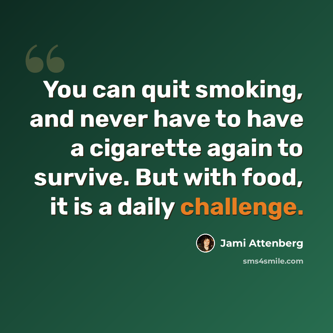 “You can quit smoking, and never have to have a cigarette again to survive. But with food, it is a daily challenge.” quote by Jami Attenberg