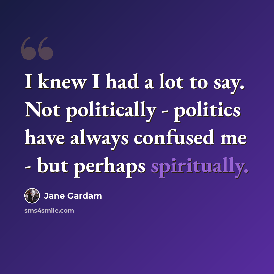 “I knew I had a lot to say. Not politically - politics have always confused me - but perhaps spiritually.” quote by Jane Gardam