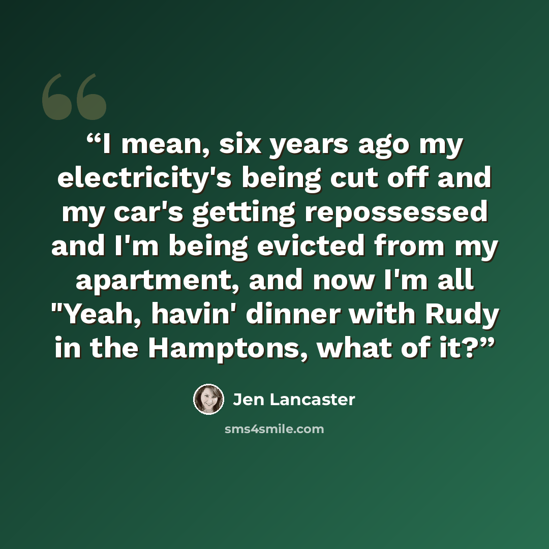 “I mean, six years ago my electricity's being cut off and my car's getting repossessed and I'm being evicted from my apartment, and now I'm all "Yeah, havin' dinner with Rudy in the Hamptons, what of it?” quote by Jen Lancaster