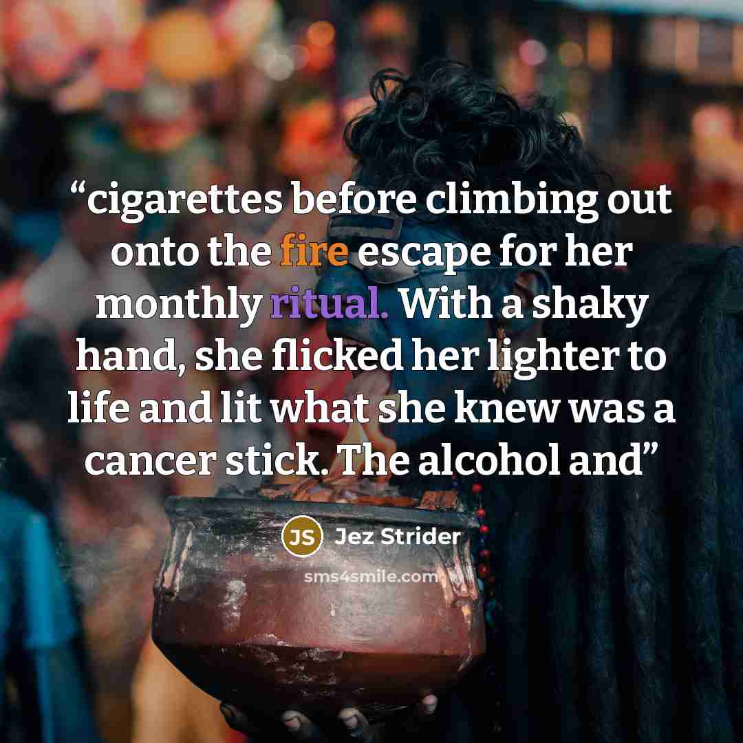 “cigarettes before climbing out onto the fire escape for her monthly ritual. With a shaky hand, she flicked her lighter to life and lit what she knew was a cancer stick. The alcohol and” quote by Jez Strider