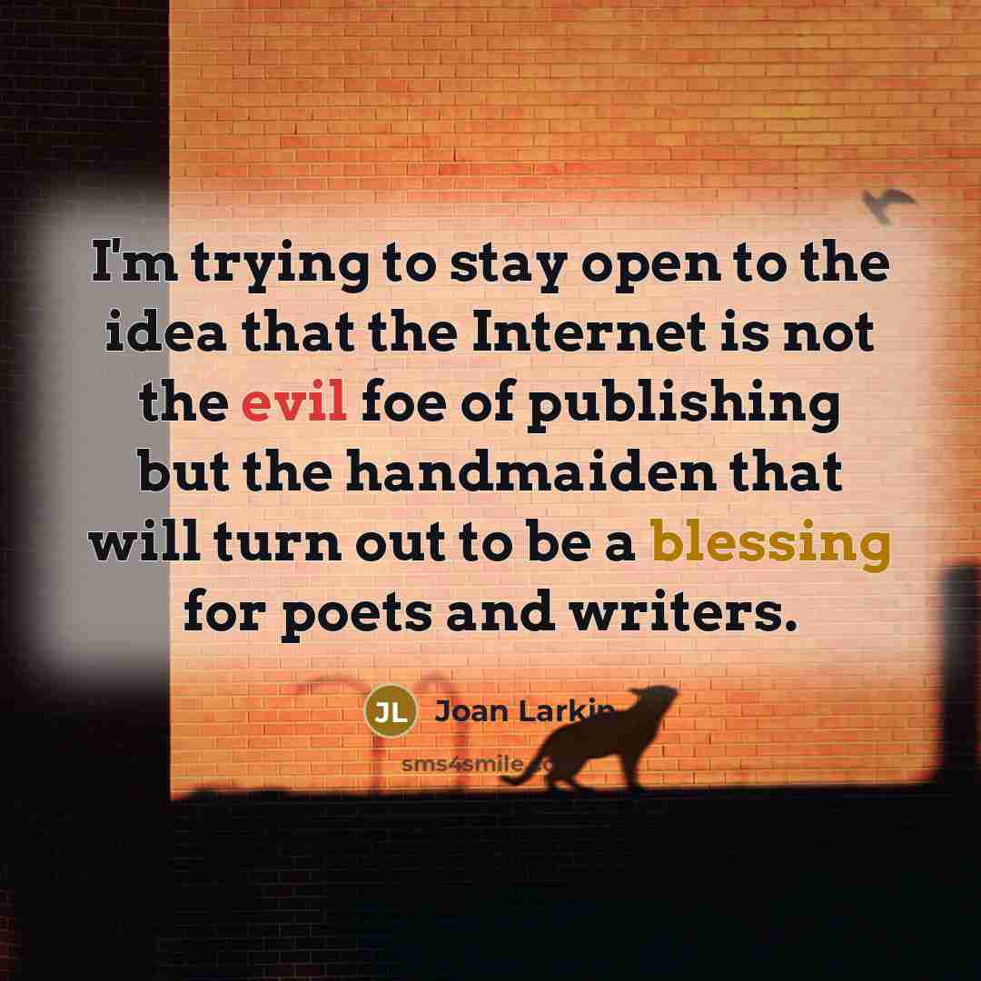 “I'm trying to stay open to the idea that the Internet is not the evil foe of publishing but the handmaiden that will turn out to be a blessing for poets and writers.” quote by Joan Larkin