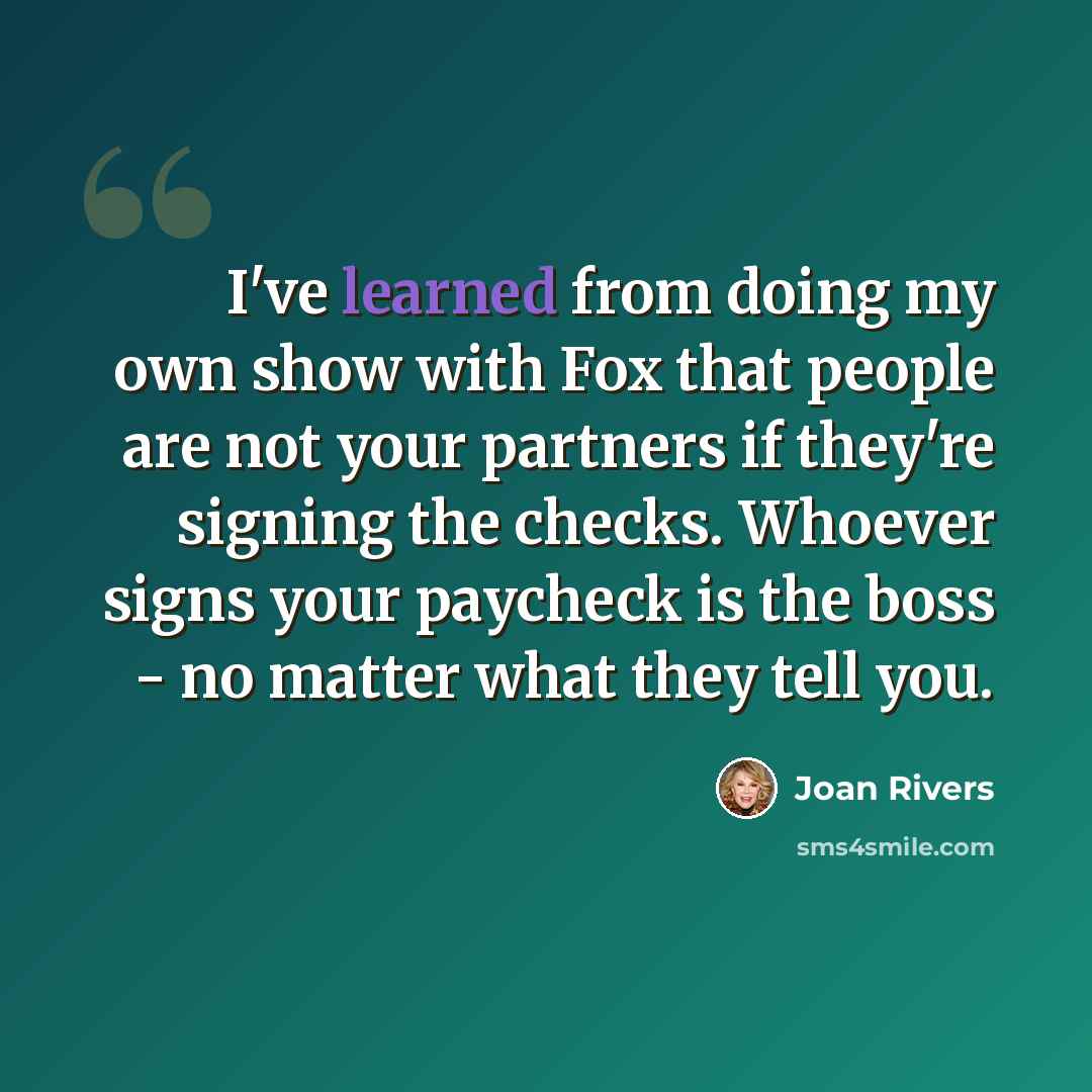 “I've learned from doing my own show with Fox that people are not your partners if they're signing the checks. Whoever signs your paycheck is the boss - no matter what they tell you.” quote by Joan Rivers