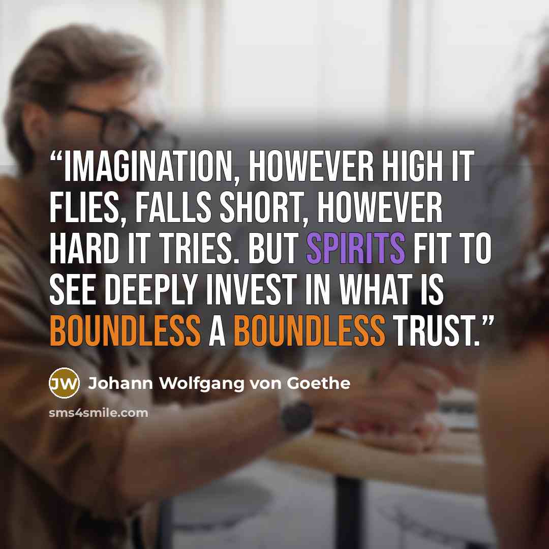 “Imagination, however high it flies, Falls short, however hard it tries. But spirits fit to see deeply invest In what is boundless a boundless trust.” quote by Johann Wolfgang von Goethe